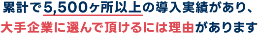 累計で5,500ヶ所以上の導入実績があり、大手企業に選んで頂けるには理由があります